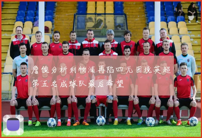 詹俊分析利物浦再陷四无困境英超第五名成球队最后希望