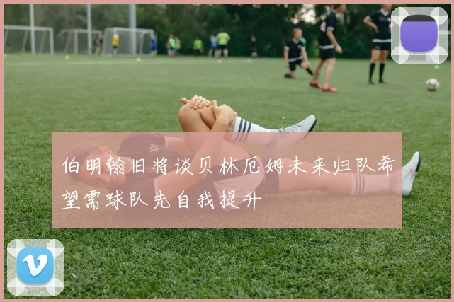 伯明翰旧将谈贝林厄姆未来归队希望需球队先自我提升