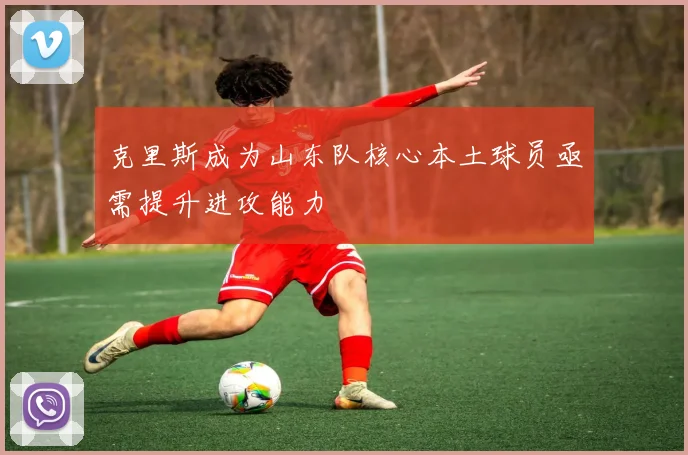 克里斯成为山东队核心本土球员亟需提升进攻能力