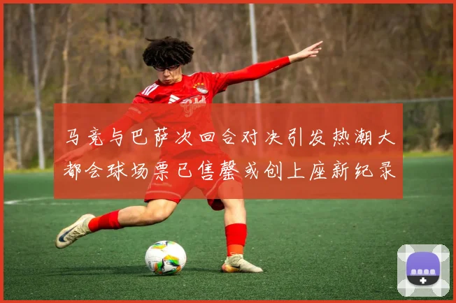 马竞与巴萨次回合对决引发热潮大都会球场票已售罄或创上座新纪录