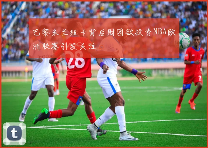 巴黎米兰纽卡背后财团欲投资NBA欧洲联赛引发关注
