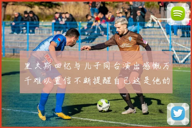 里夫斯回忆与儿子同台演出感慨万千难以置信不断提醒自己这是他的儿子