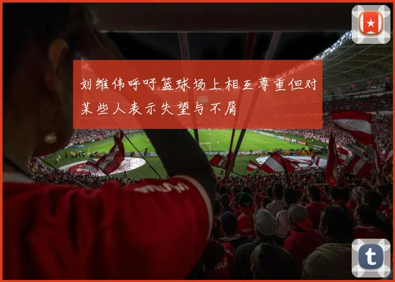 刘维伟呼吁篮球场上相互尊重但对某些人表示失望与不屑