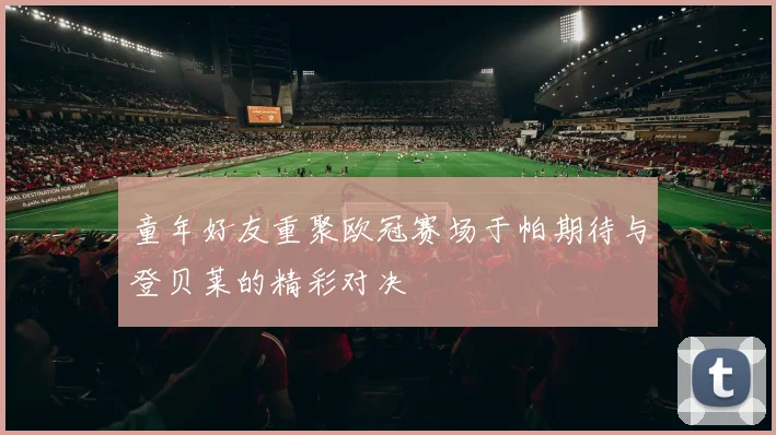 童年好友重聚欧冠赛场于帕期待与登贝莱的精彩对决