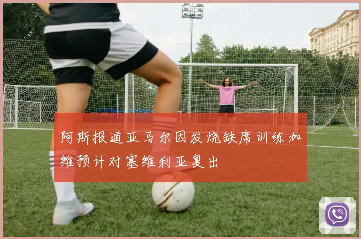 阿斯报道亚马尔因发烧缺席训练加维预计对塞维利亚复出