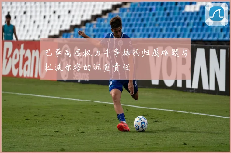 巴萨高层权力斗争梅西归属难题与拉波尔塔的沉重责任